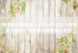 办手机卡需要本人去吗补办手机卡需要本人去吗「办手机卡需要本人去吗」