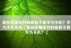 原创荣耀系列到底算不算华为手机？华为手机系列「原创荣耀系列到底算不算华为手机？」