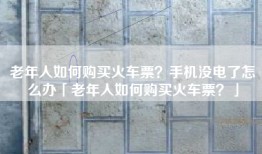 老年人如何购买火车票？手机没电了怎么办「老年人如何购买火车票？」