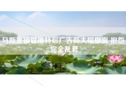马斯克接管推特后广告商大幅撤离 抱怨：完全乱套