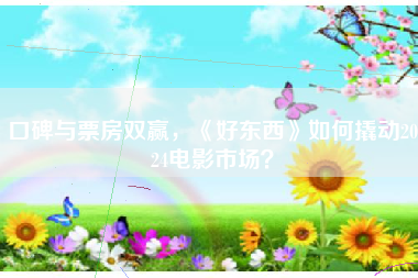 口碑与票房双赢，《好东西》如何撬动2024电影市场？