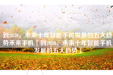 到2030，未来十年智能手机发展的五大趋势未来手机「到2030，未来十年智能手机发展的五大趋势」